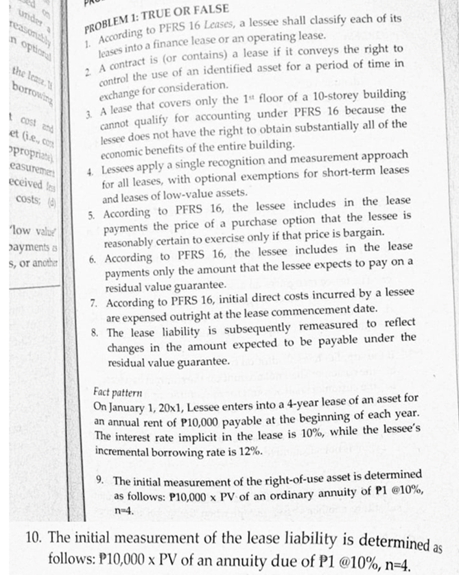 under
reasonably
PROBLEM 1: TRUE OR FALSE
in
optional
the lease.
exchange for consideration.
L A lease that covers only the 1“ floor of a 10-storey building
cannot qualify for accounting under PFRS 16 because the
lessee does not have the right to obtain substantially all of the
economic benefits of the entire building.
4. Lessees apply a single recognition and measurement approach
for all leases, with optional exemptions for short-term leases
and leases of low-value assets.
borrowing
t cost znd
et (ie, co
opropriate)
easuremeri
eceived les
5. According to PFRS 16, the lessee includes in the lease
payments the price of a purchase option that the lessee is
reasonably certain to exercise only if that price is bargain.
6. According to PFRS 16, the lessee includes in the lease
payments only the amount that the lessee expects to pay on a
residual value guarantee.
7. According to PFRS 16, initial direct costs incurred by a lessee
are expensed outright at the lease commencement date.
8. The lease liability is subsequently remeasured to reflect
changes in the amount expected to be payable under the
residual value guarantee.
costs; (d)
"low valu
payments as
S, or another
On January 1, 20x1, Lessee enters into a 4-year lease of an asset for
an annual rent of P10,000 payable at the beginning of each year.
The interest rate implicit in the lease is 10%, while the lessee's
incremental borrowing rate is 12%.
Fact pattern
9. The initial measurement of the right-of-use asset is determined
as follows: P10,000 x PV of an ordinary annuity of P1 @10%,
n=4.
10. The initial measurement of the lease liability is determined as
follows: P10,000 x PV of an annuity due of P1 @10%, n=4.
