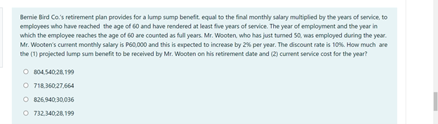 Bernie Bird Co.'s retirement plan provides for a lump sump benefit. equal to the final monthly salary multiplied by the years of service, to
employees who have reached the age of 60 and have rendered at least five years of service. The year of employment and the year in
which the employee reaches the age of 60 are counted as full years. Mr. Wooten, who has just turned 50, was employed during the year.
Mr. Wooten's current monthly salary is P60,000 and this is expected to increase by 2% per year. The discount rate is 10%. How much are
the (1) projected lump sum benefit to be received by Mr. Wooten on his retirement date and (2) current service cost for the year?
O 804,540:28,199
O 718,360:27,664
O 826,940:30,036
O 732,340:28, 199
