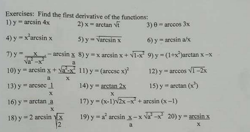Exercises: Find the first derivative of the functions:
1) y = arcsin 4x
2) x = arctan Vt
3) 0 = arccos 3x
4) y = x'arcsin x
5) y = Varcsin x
6) y = arcsin a/x
7) y =x
Va -x
-arcsin x 8) y =x arcsin x + V1-x 9) y = (1+x*)arctan x -x
a
10) y = arcsin x + Va-x 11) y= (arccsc x)
12) y = arceos VI -2x
a
X
13) y = arcsec 1
14) y arctan 2x
15) y = arctan (x')
%3D
16) y = arctan a
17) y = (x-1)v2x -x + arcsin (x -1)
%3D
18) y = 2 arcsin x
19) y = a' arcsin x-x Va?-x 20) y = arcsin x
a
