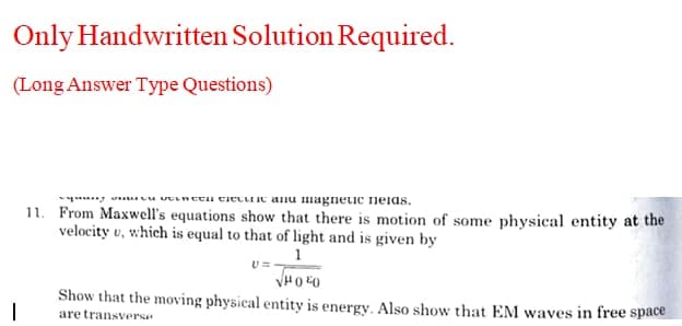 Only Handwritten Solution Required.
(Long Answer Type Questions)
yny u vEineu tiectiic anu magnetic neias.
11. From Maxwell's equations show that there is motion of some physical entity at the
velocity v, which is equal to that of light and is given by
1
U=
Show that the moving physical entity is energy. Also show that EM waves in free space
are transverse
