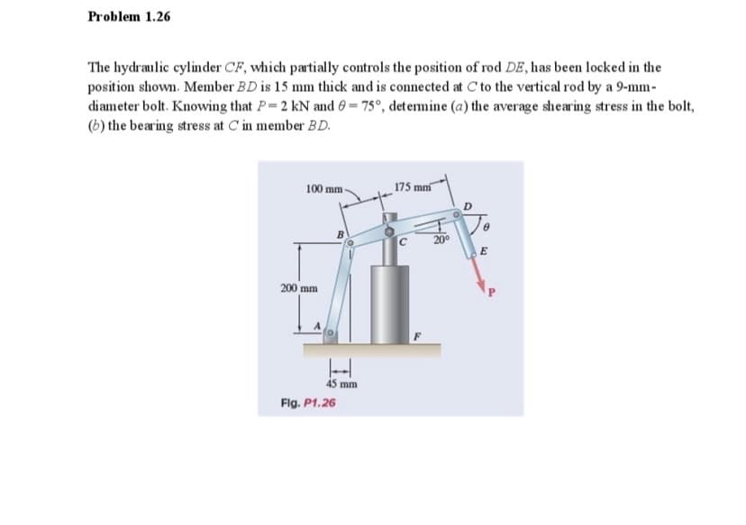 Problem 1.26
The hydraulic cylinder CF, which partially controls the position of rod DE, has been locked in the
position shown. Member BD is 15 mm thick and is connected at C to the vertical rod by a 9-mm-
diameter bolt. Knowing that P=2 kN and 0 = 75°, detemine (a) the average shearing stress in the bolt,
(b) the bearing stress at C'in member BD.
100 mm-
175 mm
200
200 mm
45 mm
Flg. P1.26
