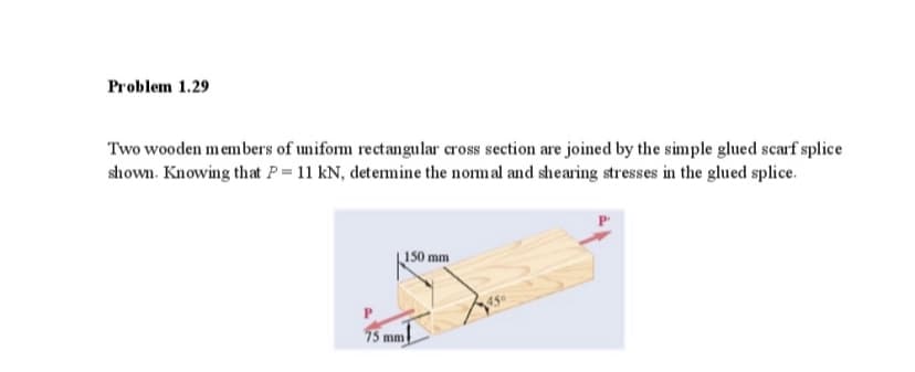 Problem 1.29
Two wooden members of uniform rectangular cross section are joined by the simple glued scarf splice
shown. Knowing that P= 11 kN, detemine the normal and shearing stresses in the glued splice.
150 mm
450
75 mm

