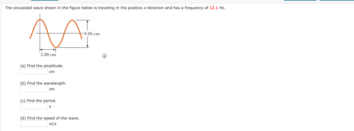 The sinusoidal wave shown in the figure below is traveling in the positive x-direction and has a frequency of 12.1 Hz.
-8.26 cm
5.20 cm
(a) Find the am
ide.
cm
(b) Find the wavelength.
cm
(c) Find the period.
(d) Find the speed of the wave.
m/s
