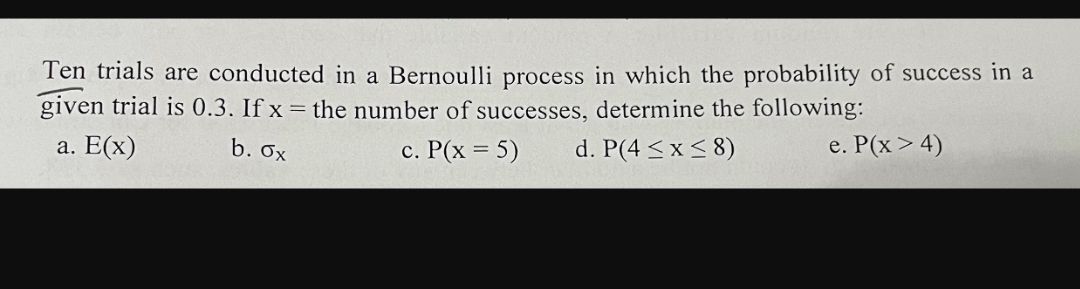 Ten trials are conducted in a Bernoulli process in which the probability of success in a
given trial is 0.3. If x = the number of successes, determine the following:
a. E(x)
b. Ox
c. P(x = 5)
d. P(4 <x< 8)
e. P(x > 4)
