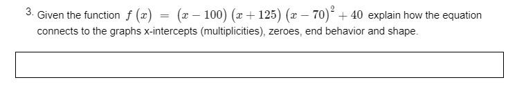 3.
Given the function f (x) = (x – 100) (x + 125) (x – 70)² + 40 explain how the equation
connects to the graphs x-intercepts (multiplicities), zeroes, end behavior and shape.
