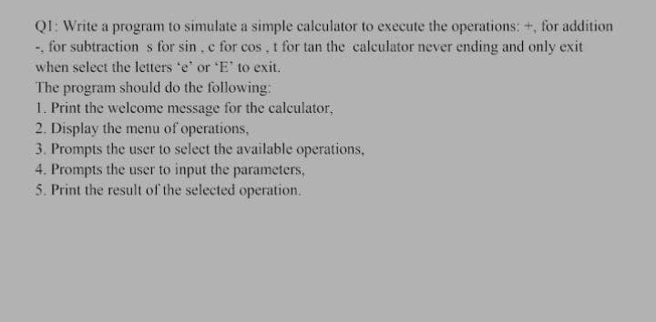 QI: Write a program to simulate a simple calculator to execute the operations: +, for addition
-, for subtraction s for sin, c for cos, t for tan the calculator never ending and only exit
when select the letters 'e' or 'E' to exit.
The program should do the following:
1. Print the welcome message for the calculator,
2. Display the menu of operations,
3. Prompts the user to select the available operations,
4. Prompts the user to input the parameters,
5. Print the result of the selected operation.
