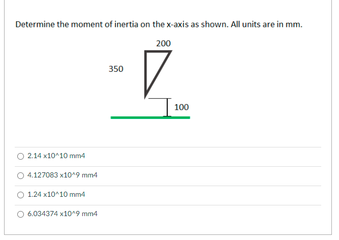Determine the moment of inertia on the x-axis as shown. All units are in mm.
200
350
100
2.14 x10^10 mm4
4.127083 x10^9 mm4
1.24 x10^10 mm4
6.034374 x10^9 mm4
