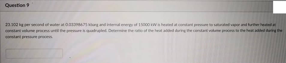 Question 9
23.102 kg per second of water at 0.03398675 kbarg and internal energy of 15000 kW is heated at constant pressure to saturated vapor and further heated at
constant volume process until the pressure is quadrupled. Determine the ratio of the heat added during the constant volume process to the heat added during the
constant pressure process.
