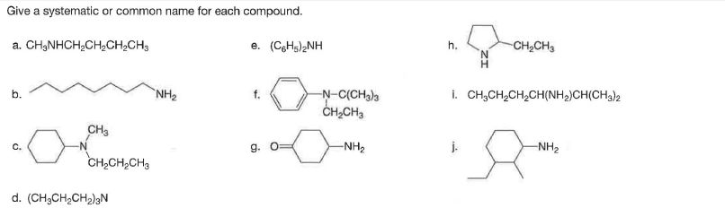 Give a systematic or common name for each compound.
a. CH,NHCH;CH,CH,CH3
e. (CgHs)2NH
h.
CH,CH3
NH2
i. CH;CH,CH,CH(NH,)CH(CH3)2
-N-C(CH3)3
CH,CH3
CH3
C.
9.
-NH2
-NH2
CH2CH,CH3
d. (CH3CH2CH2)gN
b.
