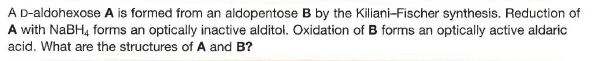 A D-aldohexose A is formed from an aldopentose B by the Kiliani-Fischer synthesis. Reduction of
A with NABH4 forms an optically inactive alditol. Oxidation of B forms an optically active aldaric
acid. What are the structures of A and B?
