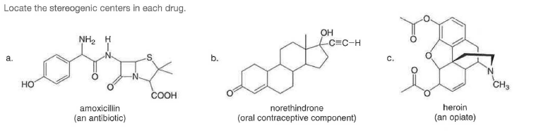 Locate the stereogenic centers in each drug.
NH2 H
OH
C=C-H
а.
b.
HO
CH3
COOH
amoxicillin
norethindrone
heroin
(an antibiotic)
(oral contraceptive component)
(an opiate)
