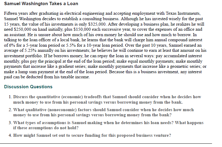 Samuel Washington Takes a Loan
Fifteen years after graduating in electrical engineering and accepting employment with Texas Instruments,
Samuel Washington decides to establish a consulting business. Although he has invested wisely for the past
15 years, the value of his investments is only $325,000. After developing a business plan, he realizes he will
need $250,000 on hand initially, plus $150,000 each successive year, to cover the expenses of an office and
an assistant. He is unsure about how much of his own money he should use and how much to borrow. In
talking to the loan officer of a local bank, he learns that the bank will charge him annual compound interest
of 6% for a 5-year loan period or 5.5% for a 10-year loan period. Over the past 10 years, Samuel earned an
average of 5.25% annually on his investments; he believes he will continue to earn at least that amount on his
investment portfolio. If he borrows money, he can repay the loan in several ways: pay accumulated interest
monthly, plus pay the principal at the end of the loan period; make equal monthly payments; make monthly
payments that increase like a gradient series; make monthly payments that increase like a geometric series; or
make a lump sum payment at the end of the loan period. Because this is a business investment, any interest
paid can be deducted from his taxable income.
Discussion Questions
1. Discuss the quantitative (economic) tradeoffs that Samuel should consider when he decides how
much money to use from his personal savings versus borrowing money from the bank.
2. What qualitative (noneconomic) factors should Samuel consider when he decides how much
money to use from his personal savings versus borrowing money from the bank?
3. What types of assumptions is Samuel making when he determines his loan needs? What happens
if these assumptions do not hold?
4. How might Samuel set out to secure funding for this proposed business venture?
