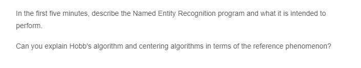 In the first five minutes, describe the Named Entity Recognition program and what it is intended to
perform.
Can you explain Hobb's algorithm and centering algorithms in terms of the reference phenomenon?