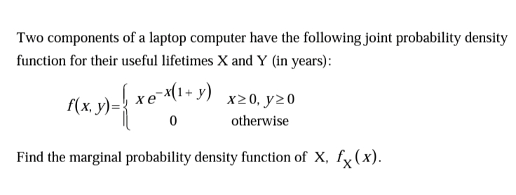 Two components of a laptop computer have the following joint probability density
function for their useful lifetimes X and Y (in years):
f(x, y)= xe (1+ y)
x20, y20
otherwise
Find the marginal probability density function of X, fy(x).
