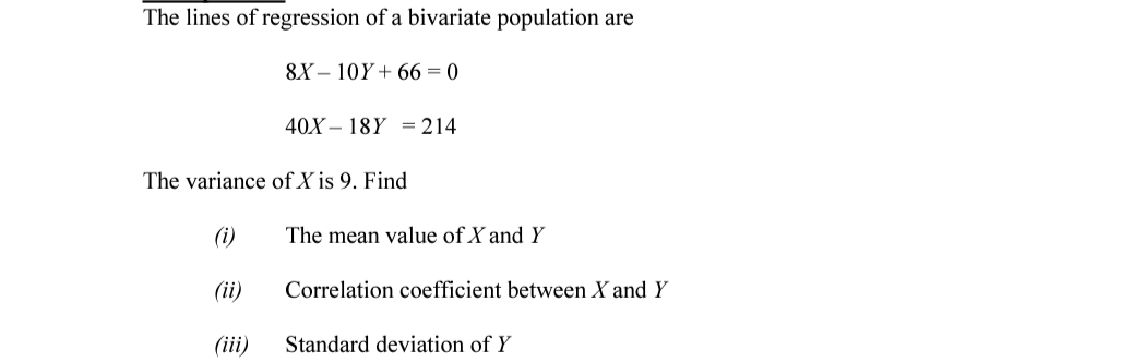 The lines of regression of a bivariate population are
8X – 10Y + 66 = 0
40X – 18Y =214
The variance of X is 9. Find
(i)
The mean value of X and Y
(ii)
Correlation coefficient between X and Y
(iii)
Standard deviation of Y
