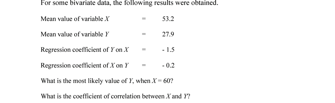 For some bivariate data, the following results were obtained.
Mean value of variable X
53.2
Mean value of variable Y
27.9
Regression coefficient of Y on X
- 1.5
Regression coefficient of X on Y
- 0.2
What is the most likely value of Y, when X= 60?
What is the coefficient of correlation between X and Y?
