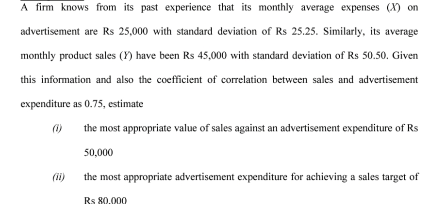 A firm knows from its past experience that its monthly average expenses (X) on
advertisement are Rs 25,000 with standard deviation of Rs 25.25. Similarly, its average
monthly product sales (Y) have been Rs 45,000 with standard deviation of Rs 50.50. Given
this information and also the coefficient of correlation between sales and advertisement
expenditure as 0.75, estimate
(i)
the most appropriate value of sales against an advertisement expenditure of Rs
50,000
(ii)
the most appropriate advertisement expenditure for achieving a sales target of
Rs 80.000
