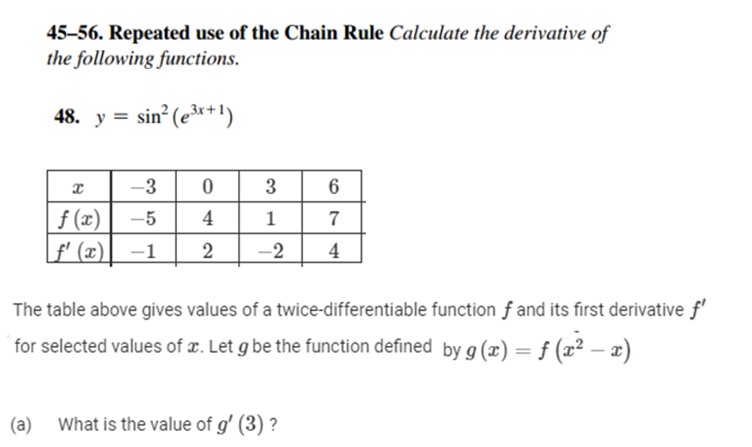 45–56. Repeated use of the Chain Rule Calculate the derivative of
the following functions.
48. y = sin (er+!)
-3 0
f (x)
f' (x)
3
6
-5
4
1
7
-1
2
-2
4
The table above gives values of a twice-differentiable function f and its first derivative f'
for selected values of x. Let g be the function defined by g (x) = f (x² – x)
(a) What is the value of g' (3) ?

