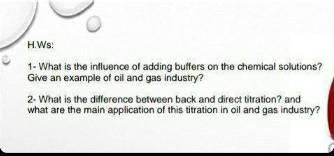 H.Ws:
1- What is the influence of adding buffers on the chemical solutions?
Give an example of oil and gas industry?
2- What is the difference between back and direct titration? and
what are the main application of this titration in oil and gas industry?
