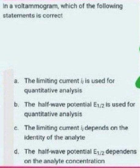 In a voltammogram, which of the following
statements is correct
a. The limiting current i, is used for
quantitative analysis
b. The half-wave potential E1/2 is used for
quantitative analysis
c. The limiting current i, depends on the
identity of the analyte
d. The half-wave potential E1/2 dependens
on the analyte concentration
