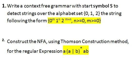 1. Write a context free grammarwith start symbol S to
detect strings over the alphabet set {0, 1, 2} the string
following the form {0m 1" 2 mn, n>=0, m>=0}
2. Construct the NFA, using Thomson Construction method,
for the regular Expression a (a | b) ab

