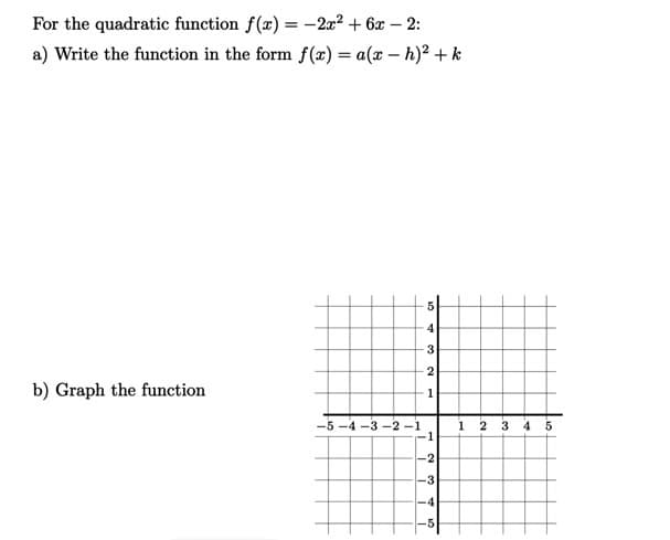 For the quadratic function f(x) = -2x² + 6x – 2:
a) Write the function in the form f (x) = a(x – h)² + k
4
3
2
b) Graph the function
1
-5 -4 -3 -2 -1
-1
1 2 3 4 5
-2
-3
-4
