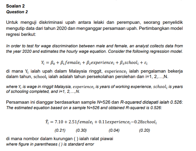 Soalan 2
Question 2
Untuk menguji diskriminasi upah antara lelaki dan perempuan, seorang penyelidik
mengutip data dari tahun 2020 dan menganggar persamaan upah. Pertimbangkan model
regresi berikut:
In order to test for wage discrimination between male and female, an analyst collects data from
the year 2020 and estimates the hourly wage equation. Consider the following regression model.
Y; = Bo + Bifemale + Bzexperience, + B3school; + ɛ
di mana Y ialah upah dalam Malaysia ringgit, experience; ialah pengalaman bekerja
dalam tahun, school; ialah adalah tahun persekolahan perolehan dan i=1, 2,..,N.
where Y; is wage in ringgit Malaysia, experience; is years of working experience, school; is years
of schooling completed, and i=1, 2,.„N.
Persamaan ini dianggar berdasarkan sample N=526 dan R-squared didapati ialah 0.526:
The estimated equation based on a sample N=526 and obtained R-squared is 0.526:
P = 7.10 + 2.51female, + 0.11experience;-0.28school;
(0.21)
(0.30)
(0.04)
(0.20)
di mana nombor dalam kurungan ( ) ialah ralat piawai
where figure in parentheses () is standard error
