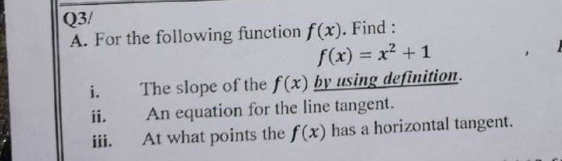 Q3/
A. For the following function f(x). Find:
f(x) = x² + 1
The slope of the f(x) by using definition.
An equation for the line tangent.
At what points the f(x) has a horizontal tangent.
i.
ii.
iii.