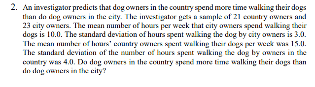 2. An investigator predicts that dog owners in the country spend more time walking their dogs
than do dog owners in the city. The investigator gets a sample of 21 country owners and
23 city owners. The mean number of hours per week that city owners spend walking their
dogs is 10.0. The standard deviation of hours spent walking the dog by city owners is 3.0.
The mean number of hours' country owners spent walking their dogs per week was 15.0.
The standard deviation of the number of hours spent walking the dog by owners in the
country was 4.0. Do dog owners in the country spend more time walking their dogs than
do dog owners in the city?
