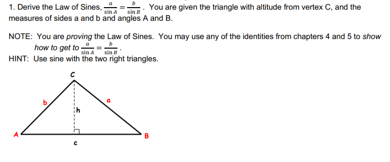 1. Derive the Law of Sines,
sin A
You are given the triangle with altitude from vertex C, and the
sin B
measures of sides a and b and angles A and B.
NOTE: You are proving the Law of Sines. You may use any of the identities from chapters 4 and 5 to show
how to get to =-
sin A
sin B
HINT: Use sine with the two right triangles.
B.
