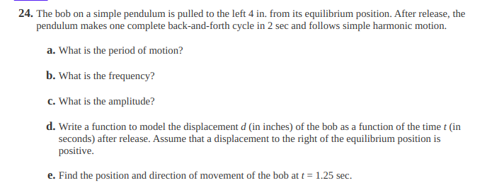 24. The bob on a simple pendulum is pulled to the left 4 in. from its equilibrium position. After release, the
pendulum makes one complete back-and-forth cycle in 2 sec and follows simple harmonic motion.
a. What is the period of motion?
b. What is the frequency?
c. What is the amplitude?
d. Write a function to model the displacement d (in inches) of the bob as a function of the time t (in
seconds) after release. Assume that a displacement to the right of the equilibrium position is
positive.
e. Find the position and direction of movement of the bob at t = 1.25 sec.
