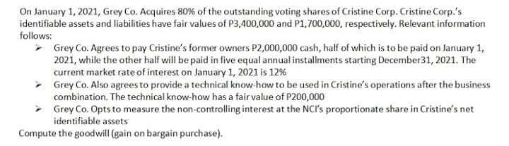 On January 1, 2021, Grey Co. Acquires 80% of the outstanding voting shares of Cristine Corp. Cristine Corp.'s
identifiable assets and liabilities have fair values of P3,400,000 and P1,700,000, respectively. Relevant information
follows:
> Grey Co. Agrees to pay Cristine's former owners P2,000,000 cash, half of which is to be paid on January 1,
2021, while the other half will be paid in five equal annual installments starting December31, 2021. The
current market rate of interest on January 1, 2021 is 12%
> Grey Co. Also agrees to provide a technical know-how to be used in Cristine's operations after the business
combination. The technical know-how has a fair value of P200,000
Grey Co. Opts to measure the non-controlling interest at the NCI's proportionate share in Cristine's net
identifiable assets
Compute the goodwill (gain on bargain purchase).
