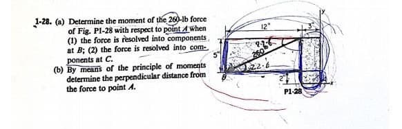 1-28. (a) Determine the moment of the 260-lb force
of Fig. P1-28 with respect to point A when
(1) the force is resolved into components
at B; (2) the force is resolved into com-
ponents at C.
(b) By means of the principle of moments
determine the perpendicular distance from
the force to point A.
12"
260
18
P1-28