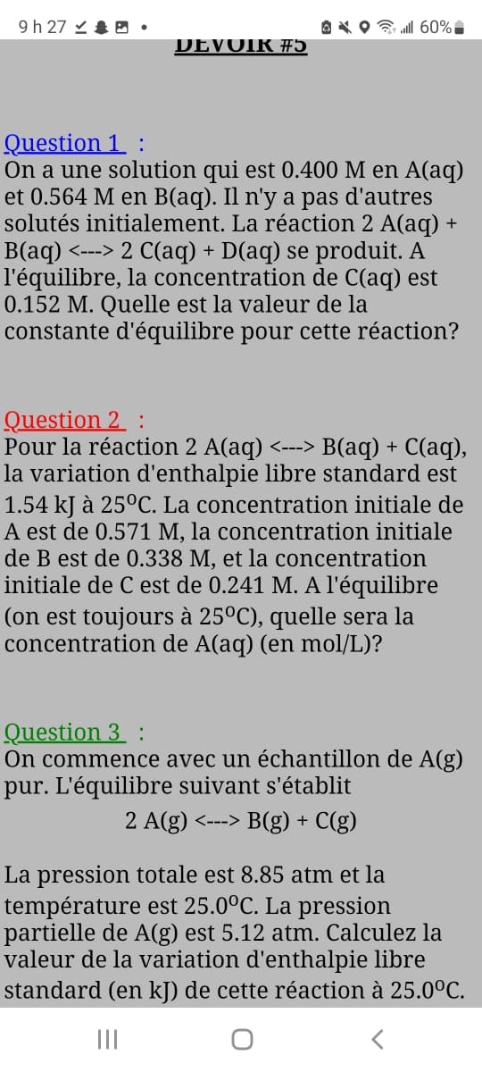 9 h 27.
DEVOIR #5
OXO
60%-
Question 1 :
On a une solution qui est 0.400 M en A(aq)
et 0.564 M en B(aq). Il n'y a pas d'autres
solutés initialement. La réaction 2 A(aq) +
B(aq) <---> 2 C(aq) + D(aq) se produit. A
l'équilibre, la concentration de C(aq) est
0.152 M. Quelle est la valeur de la
constante d'équilibre pour cette réaction?
Question 2 :
Pour la réaction 2 A(aq) <---> B(aq) + C(aq),
la variation d'enthalpie libre standard est
1.54 kJ à 25°C. La concentration initiale de
A est de 0.571 M, la concentration initiale
de B est de 0.338 M, et la concentration
initiale de C est de 0.241 M. A l'équilibre
(on est toujours à 25ºC), quelle sera la
concentration de A(aq) (en mol/L)?
Question 3 :
On commence avec un échantillon de A(g)
pur. L'équilibre suivant s'établit
2 A(g) <---> B(g) + C(g)
La pression totale est 8.85 atm et la
température est 25.0°C. La pression
partielle de A(g) est 5.12 atm. Calculez la
valeur de la variation d'enthalpie libre
standard (en kJ) de cette réaction à 25.0°C.
|||