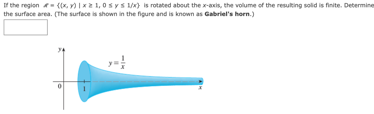 If the region R =
{(x, y) | x > 1, 0 < y < 1/x} is rotated about the x-axis, the volume of the resulting solid is finite. Determine
the surface area. (The surface is shown in the figure and is known as Gabriel's horn.)
1
y =

