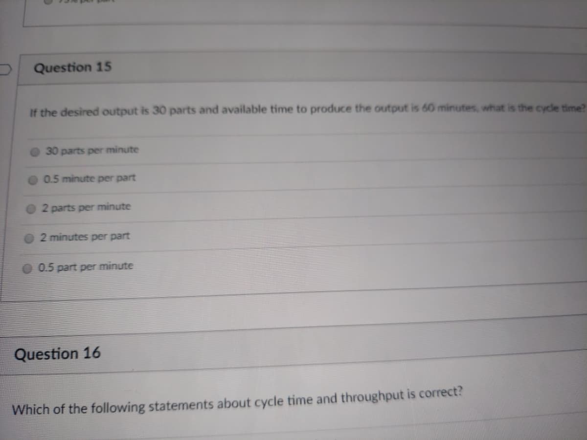 Question 15
If the desired output is 30 parts and available time to produce the output is 60 minutes, what is the cycle time?
30 parts per minute
0.5 minute per part
2 parts per minute
2 minutes per part
0.5 part per minute
Question 16
Which of the following statements about cycle time and throughput is correct?
