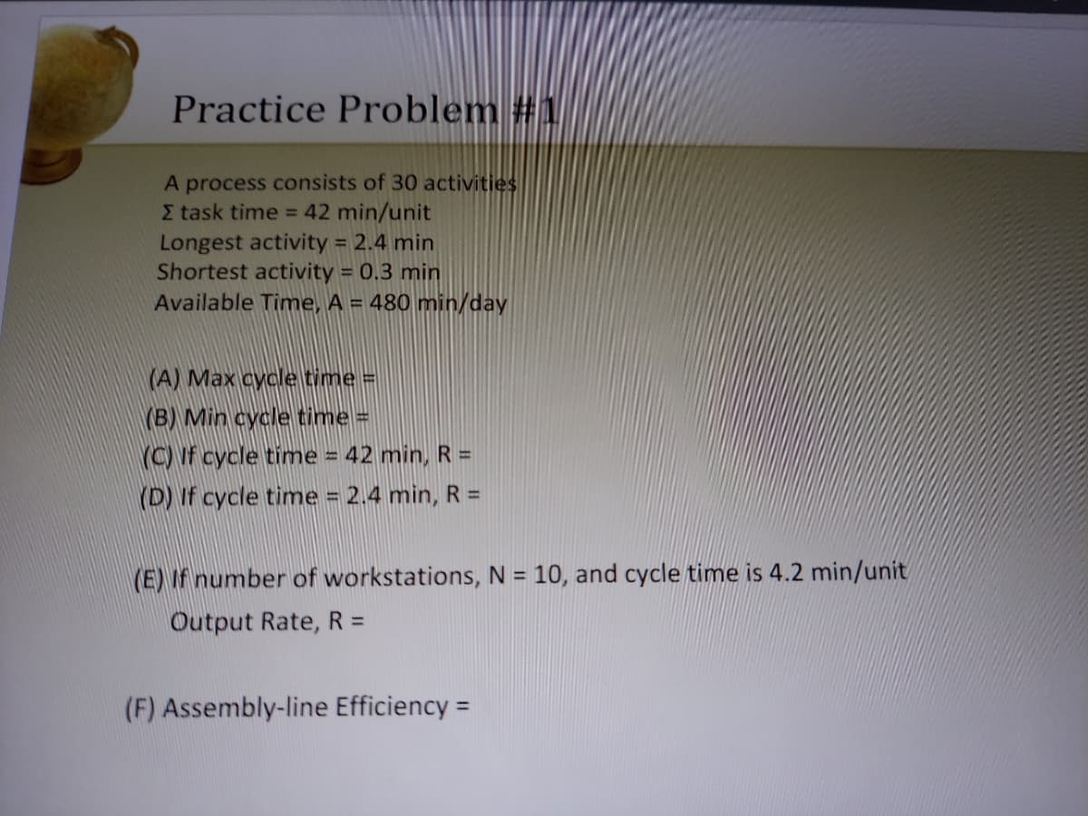 Practice Problem #1
A process consists of 30 activities
E task time = 42 min/unit
Longest activity = 2.4 min
Shortest activity = 0.3 min
Available Time, A = 480 min/day
(A) Max cycle time =
Min cycle time =
YC) If cycle time = 42 min, R =
(D) If cycle time = 2.4 min, R =
(E) If number of workstations, N = 10, and cycle time is 4.2 min/unit
%3D
Output Rate, R =
(F) Assembly-line Efficiency =
