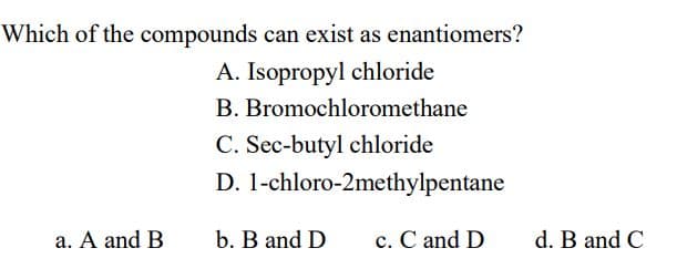 Which of the compounds can exist as enantiomers?
A. Isopropyl chloride
B. Bromochloromethane
C. Sec-butyl chloride
D. 1-chloro-2methylpentane
a. A and B
b. B and D
c. C and D
d. B and C
