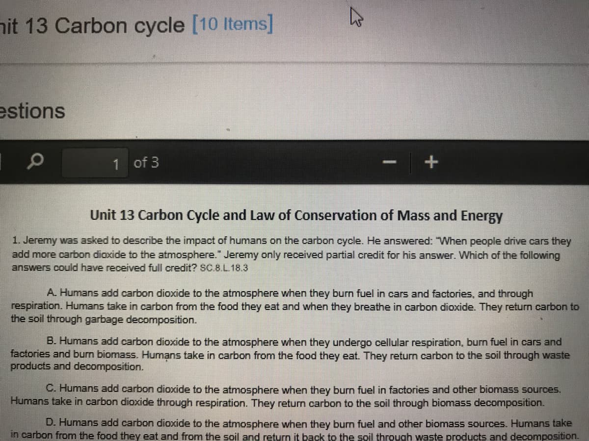 nit 13 Carbon cycle [10 Items]
estions
1 of 3
Unit 13 Carbon Cycle and Law of Conservation of Mass and Energy
1. Jeremy was asked to describe the impact of humans on the carbon cycle. He answered: "When people drive cars they
add more carbon dioxide to the atmosphere." Jeremy only received partial credit for his answer. Which of the following
answers could have received full credit? SC.8L 18.3
A. Humans add carbon dioxide to the atmosphere when they burn fuel in cars and factories, and through
respiration. Humans take in carbon from the food they eat and when they breathe in carbon dioxide. They return carbon to
the soil through garbage decomposition.
B. Humans add carbon dioxide to the atmosphere when they undergo cellular respiration, burn fuel in cars and
factories and burn biomass. Humạns take in carbon from the food they eat. They return carbon to the soil through waste
products and decomposition.
C. Humans add carbon dioxide to the atmosphere when they burn fuel in factories and other biomass sources.
Humans take in carbon dioxide through respiration. They return carbon to the soil through biomass decomposition.
D. Humans add carbon dioxide to the atmosphere when they burn fuel and other biomass sources. Humans take
in carbon from the food they eat and from the soil and return it back to the soil through waste products and decomposition.
