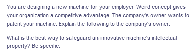 You are designing a new machine for your employer. Weird concept gives
your organization a competitive advantage. The company's owner wants to
patent your machine. Explain the following to the company's owner:
What is the best way to safeguard an innovative machine's intellectual
property? Be specific.
