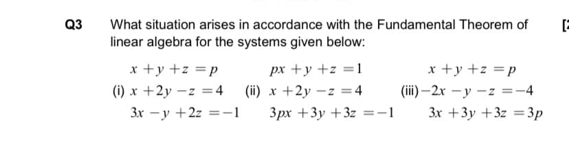 Q3
What situation arises in accordance with the Fundamental Theorem of
linear algebra for the systems given below:
x +y +z =p
(iii) –2x – y –z =-4
3x +3y +3z =3p
x +y +z =p
px +y +z =1
(i) x +2y – z =4
(ii) x +2y –z =4
3x -y +2z =-1
Зрх +3у +32 %3D-1

