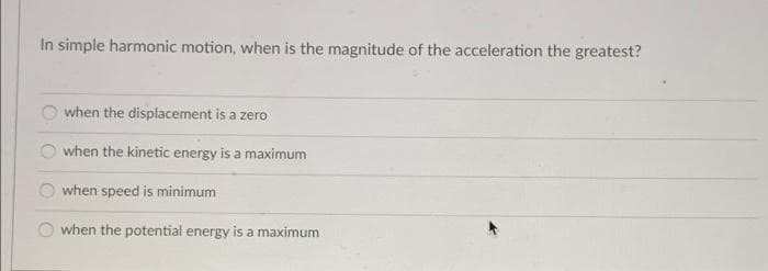 In simple harmonic motion, when is the magnitude of the acceleration the greatest?
when the displacement is a zero
when the kinetic energy is a maximum
when speed is minimum
when the potential energy is a maximum
