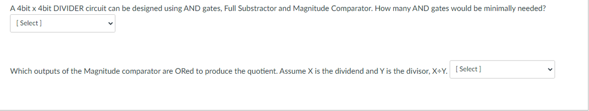 A 4bit x 4bit DIVIDER circuit can be designed using AND gates, Full Substractor and Magnitude Comparator. How many AND gates would be minimally needed?
[ Select ]
Which outputs of the Magnitude comparator are ORed to produce the quotient. Assume X is the dividend and Y is the divisor, X÷Y. [ Select]
