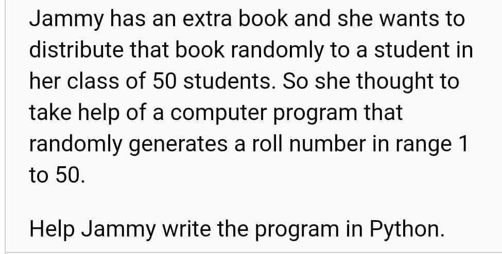 Jammy has an extra book and she wants to
distribute that book randomly to a student in
her class of 50 students. So she thought to
take help of a computer program that
randomly generates a roll number in range 1
to 50.
Help Jammy write the program in Python.
