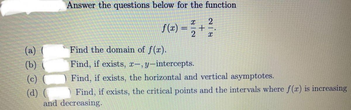 Answer the questions below for the function
f(2) =
(a) ( Find the domain of f(x).
(b) (
Find, if exists, x-,y-intercepts.
(c)
Find, if exists, the horizontal and vertical asymptotes.
Find, if exists, the critical points and the intervals where f (x) is increasing
(d) (
and decreasing.
+
