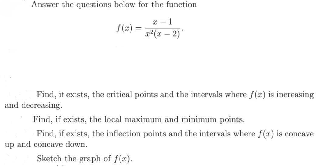Answer the questions below for the function
x - 1
f(x) =
x²(x – 2)'
Find, it exists, the critical points and the intervals where f(x) is increasing
and decreasing.
Find, if exists, the local maximum and minimum points.
Find, if exists, the inflection points and the intervals where f(x) is concave
up and concave down.
Sketch the graph of f(x).
