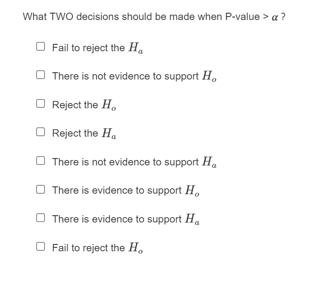 What TWO decisions should be made when P-value > a ?
O Fail to reject the Ha
O There is not evidence to support H
O Reject the H.
O Reject the Ha
O There is not evidence to support Ha
O There is evidence to support H.
O There is evidence to support Ha
O Fail to reject the H.
