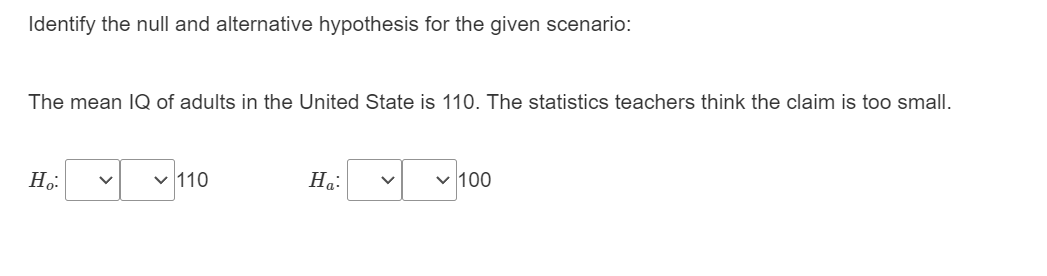 Identify the null and alternative hypothesis for the given scenario:
The mean IQ of adults in the United State is 110. The statistics teachers think the claim is too small.
110
На:
v 100
