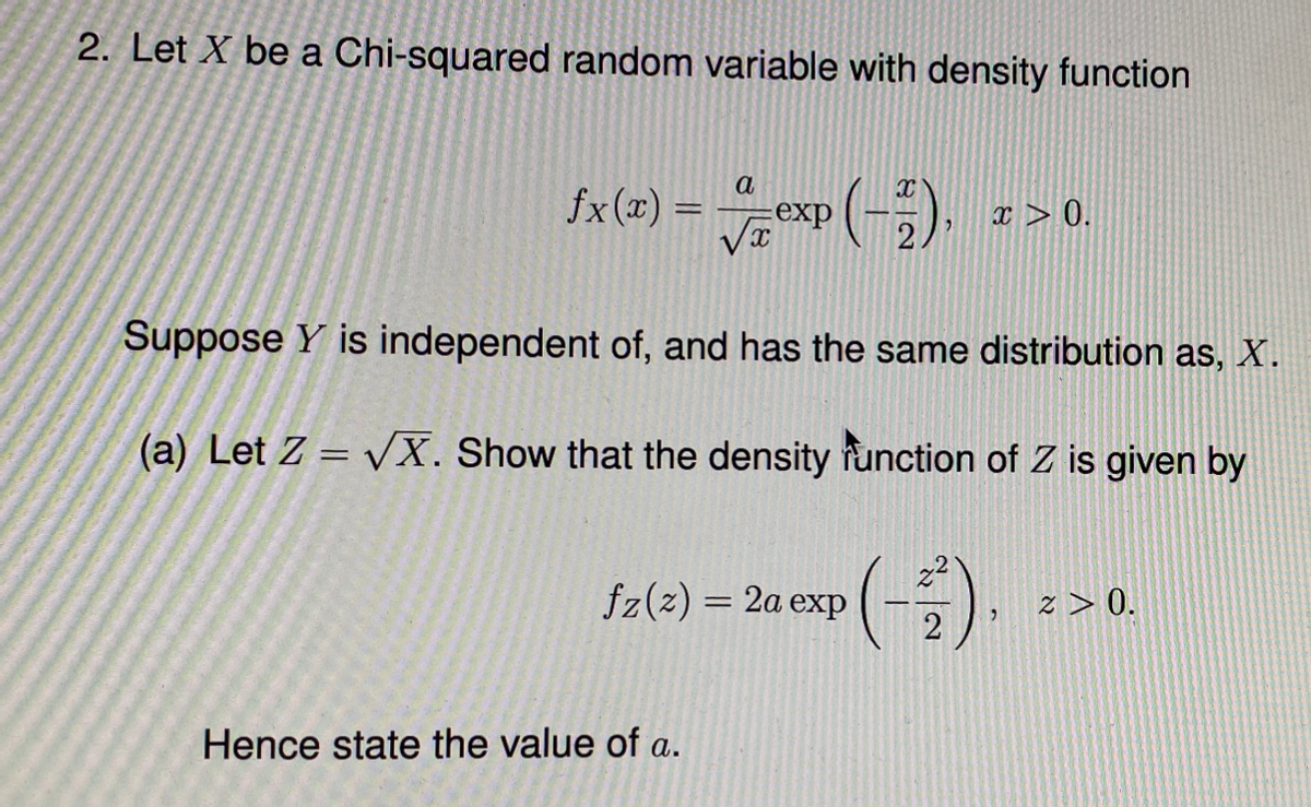 2. Let X be a Chi-squared random variable with density function
fx(x) = exp (-;),
a
x > 0.
Suppose Y is independent of, and has the same distribution as, X.
(a) Let Z = VX. Show that the density function of Z is given by
Sale) = 2a exp (-)
z > 0.
Hence state the value of a.
