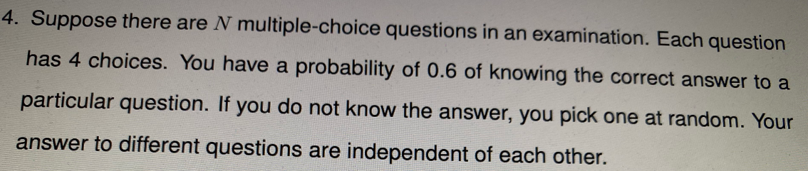 4. Suppose there are N multiple-choice questions in an examination. Each question
has 4 choices. You have a probability of 0.6 of knowing the correct answer to a
particular question. If you do not know the answer, you pick one at random. Your
answer to different questions are independent of each other.
